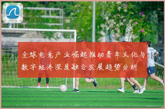 全球电竞产业崛起推动青年文化与数字经济深度融合发展趋势分析