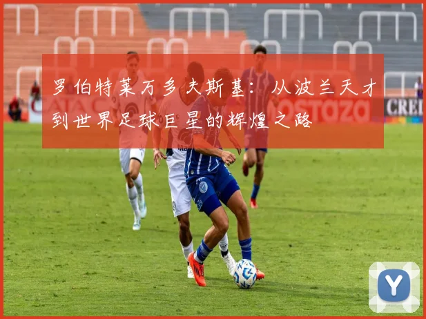 罗伯特莱万多夫斯基：从波兰天才到世界足球巨星的辉煌之路