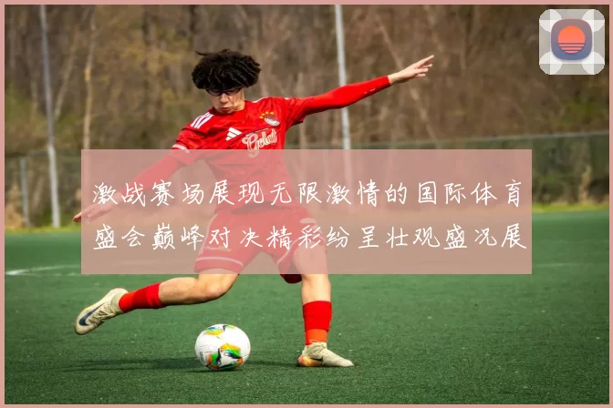激战赛场展现无限激情的国际体育盛会巅峰对决精彩纷呈壮观盛况展