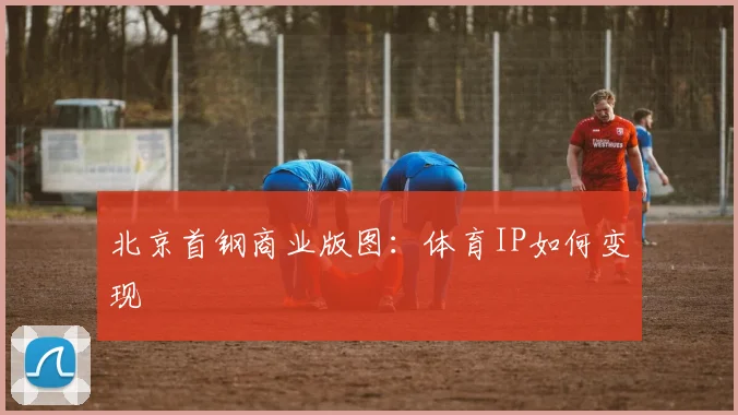 北京首钢商业版图：体育IP如何变现