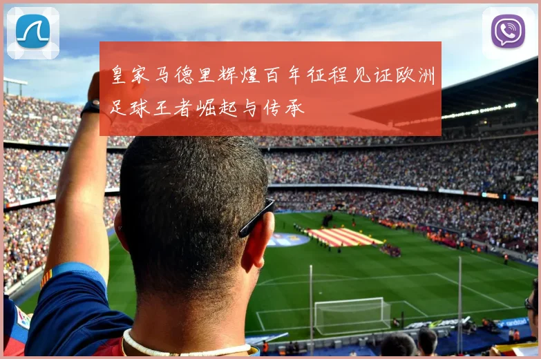 皇家马德里辉煌百年征程见证欧洲足球王者崛起与传承