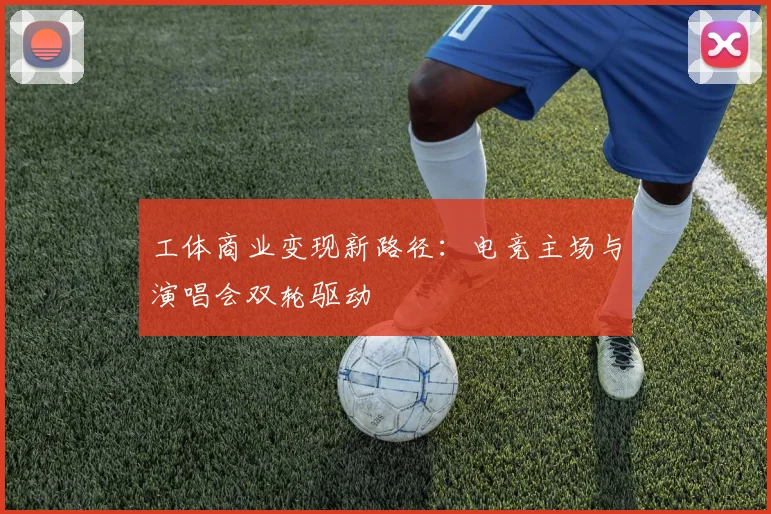 工体商业变现新路径：电竞主场与演唱会双轮驱动