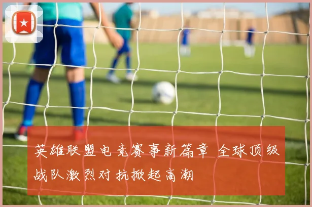 英雄联盟电竞赛事新篇章 全球顶级战队激烈对抗掀起高潮