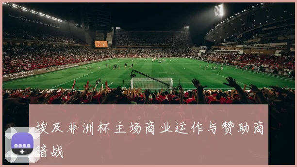 埃及非洲杯主场商业运作与赞助商暗战