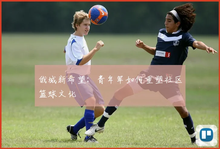 俄城新希望：青年军如何重塑社区篮球文化