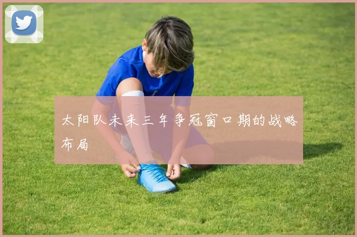 太阳队未来三年争冠窗口期的战略布局