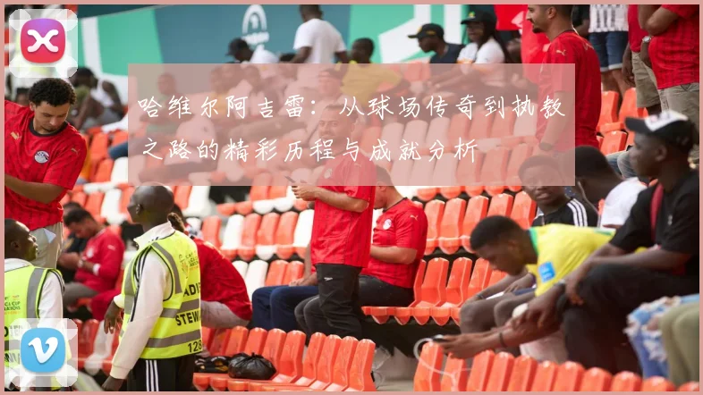 哈维尔阿吉雷：从球场传奇到执教之路的精彩历程与成就分析