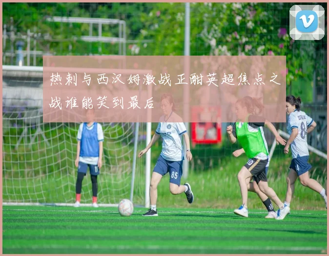 热刺与西汉姆激战正酣英超焦点之战谁能笑到最后