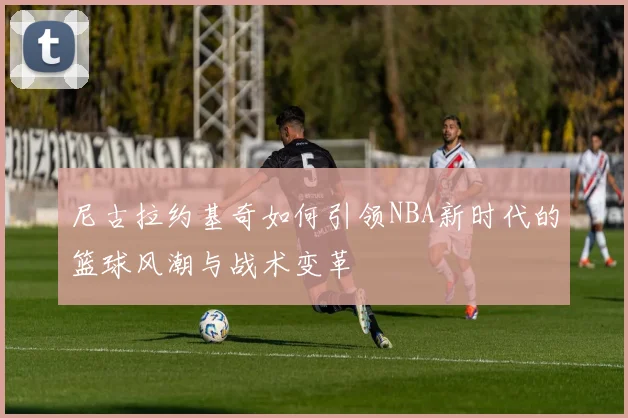 尼古拉约基奇如何引领NBA新时代的篮球风潮与战术变革