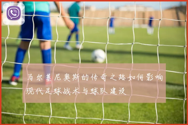 马尔基尼奥斯的传奇之路如何影响现代足球战术与球队建设
