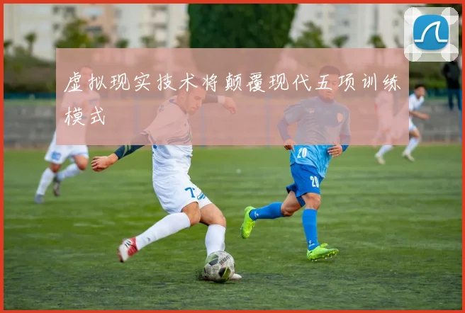 虚拟现实技术将颠覆现代五项训练模式