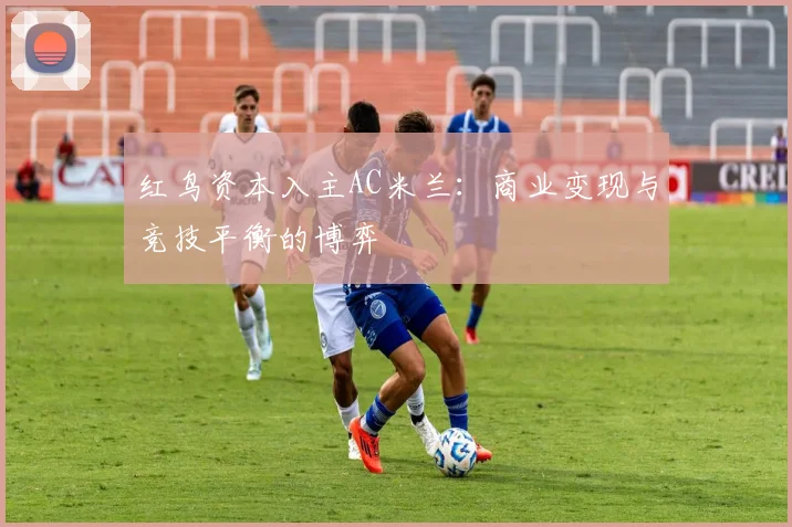 红鸟资本入主AC米兰：商业变现与竞技平衡的博弈