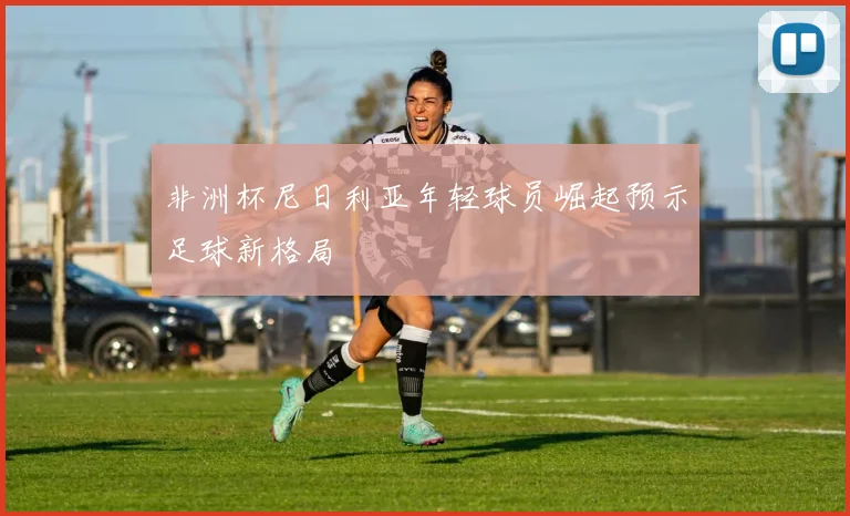 非洲杯尼日利亚年轻球员崛起预示足球新格局
