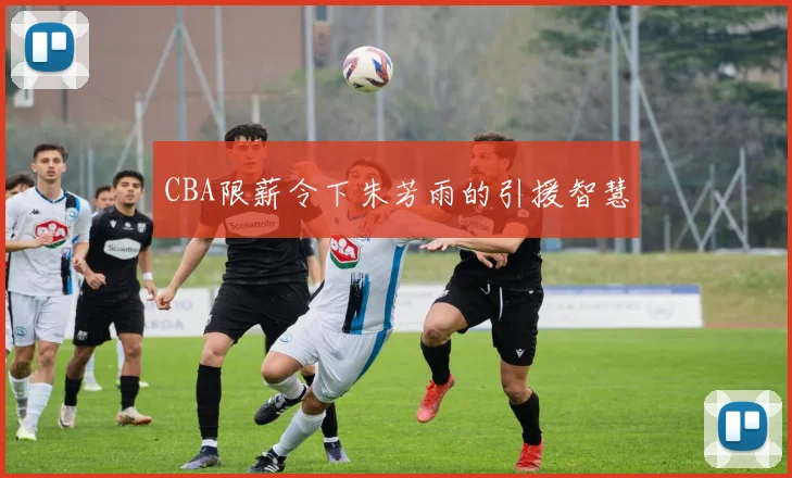 CBA限薪令下朱芳雨的引援智慧